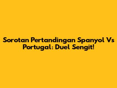 Sorotan Pertandingan Spanyol Vs Portugal: Duel Sengit!