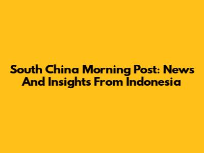 South China Morning Post: News And Insights From Indonesia