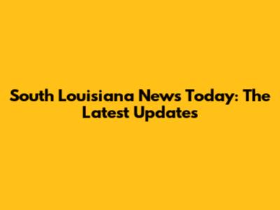 South Louisiana News Today: The Latest Updates