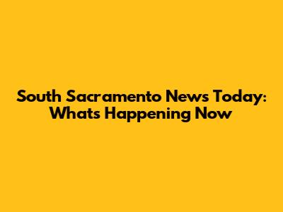 South Sacramento News Today: What's Happening Now