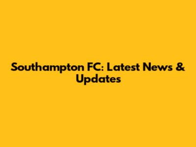 Southampton FC: Latest News & Updates