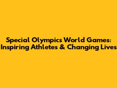 Special Olympics World Games: Inspiring Athletes & Changing Lives