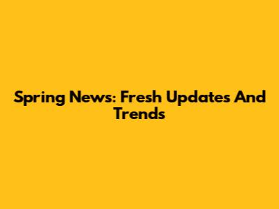 Spring News: Fresh Updates And Trends