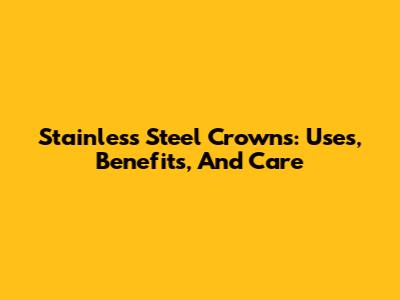Stainless Steel Crowns: Uses, Benefits, And Care