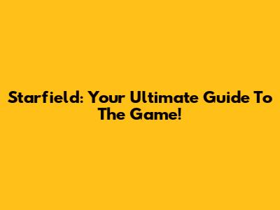 Starfield: Your Ultimate Guide To The Game!