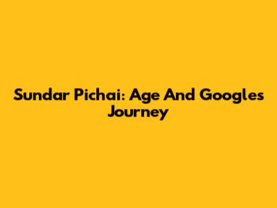 Sundar Pichai: Age And Google's Journey
