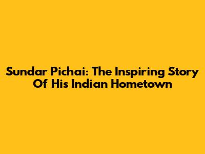 Sundar Pichai: The Inspiring Story Of His Indian Hometown