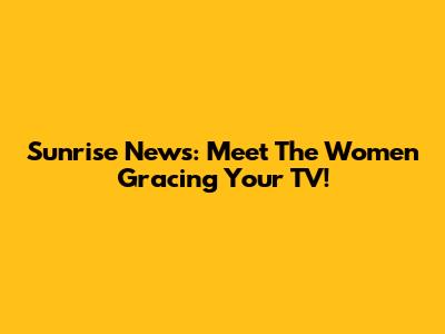 Sunrise News: Meet The Women Gracing Your TV!