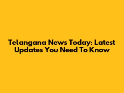 Telangana News Today: Latest Updates You Need To Know