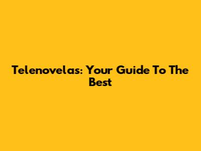 Telenovelas: Your Guide To The Best