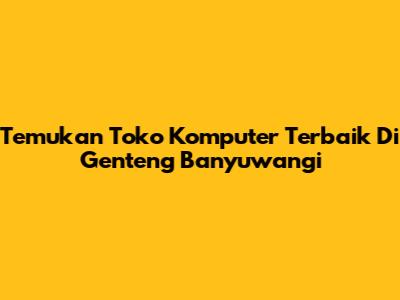 Temukan Toko Komputer Terbaik Di Genteng Banyuwangi