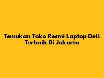 Temukan Toko Resmi Laptop Dell Terbaik Di Jakarta