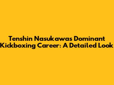 Tenshin Nasukawa's Dominant Kickboxing Career: A Detailed Look