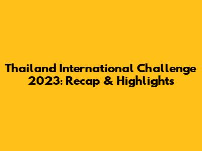 Thailand International Challenge 2023: Recap & Highlights