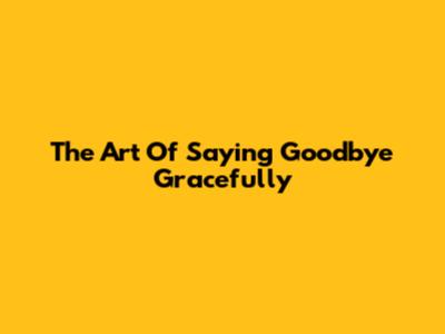 The Art Of Saying Goodbye Gracefully