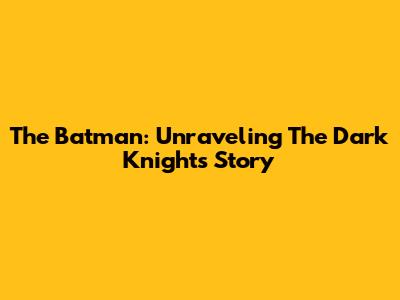 The Batman: Unraveling The Dark Knight's Story