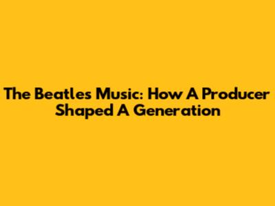 The Beatles' Music: How A Producer Shaped A Generation