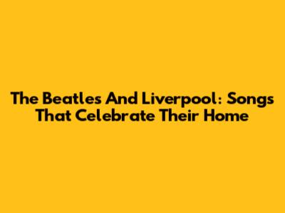 The Beatles And Liverpool: Songs That Celebrate Their Home