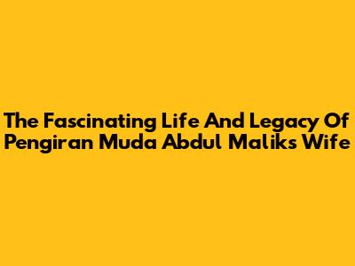 The Fascinating Life And Legacy Of Pengiran Muda Abdul Malik's Wife