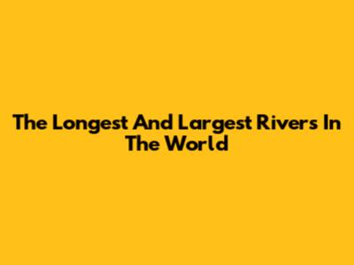 The Longest And Largest Rivers In The World