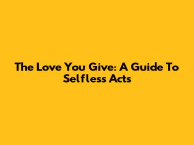 The Love You Give: A Guide To Selfless Acts