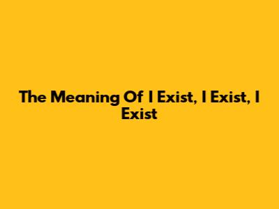 The Meaning Of 'I Exist, I Exist, I Exist'