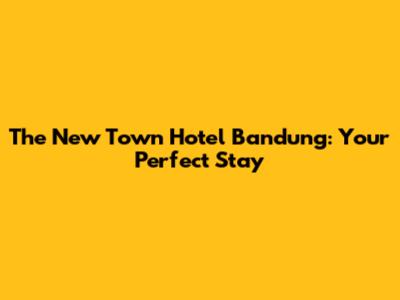 The New Town Hotel Bandung: Your Perfect Stay