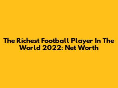 The Richest Football Player In The World 2022: Net Worth