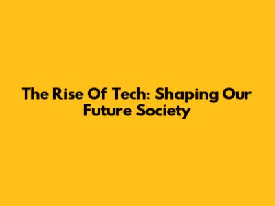 The Rise Of Tech: Shaping Our Future Society
