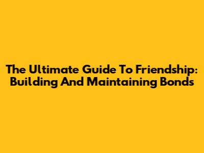The Ultimate Guide To Friendship: Building And Maintaining Bonds