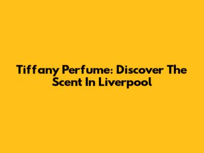 Tiffany Perfume: Discover The Scent In Liverpool
