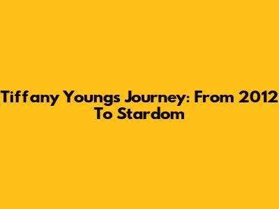 Tiffany Young's Journey: From 2012 To Stardom