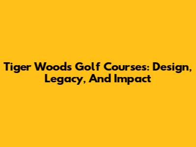 Tiger Woods Golf Courses: Design, Legacy, And Impact