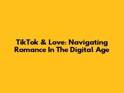 TikTok & Love: Navigating Romance In The Digital Age
