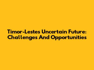 Timor-Leste's Uncertain Future: Challenges And Opportunities
