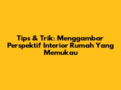Tips & Trik: Menggambar Perspektif Interior Rumah Yang Memukau