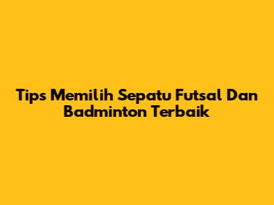 Tips Memilih Sepatu Futsal Dan Badminton Terbaik