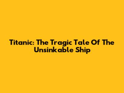 Titanic: The Tragic Tale Of The Unsinkable Ship
