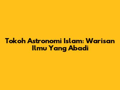 Tokoh Astronomi Islam: Warisan Ilmu Yang Abadi