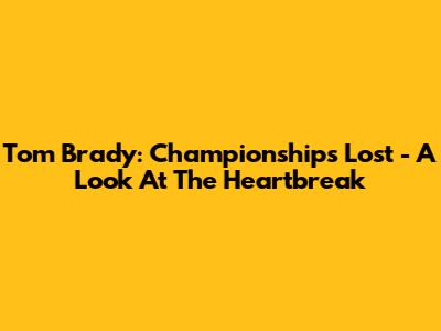 Tom Brady: Championships Lost - A Look At The Heartbreak