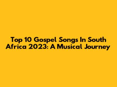 Top 10 Gospel Songs In South Africa 2023: A Musical Journey
