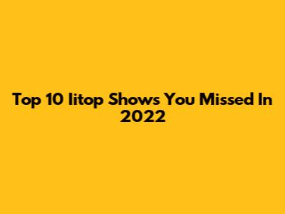 Top 10 Iitop Shows You Missed In 2022