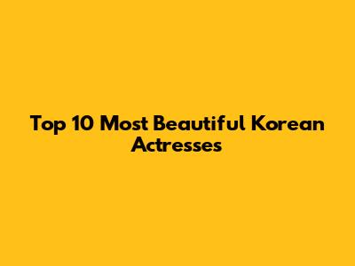 Top 10 Most Beautiful Korean Actresses