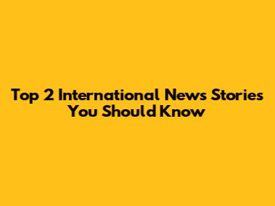 Top 2 International News Stories You Should Know
