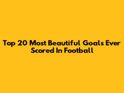 Top 20 Most Beautiful Goals Ever Scored In Football