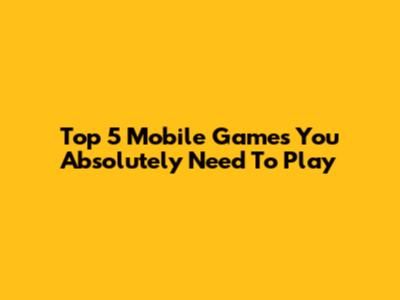 Top 5 Mobile Games You Absolutely Need To Play