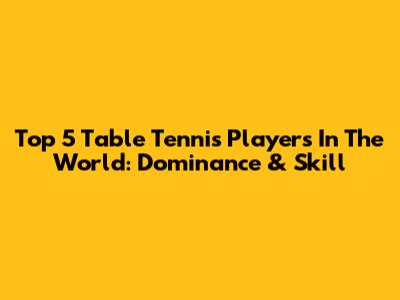 Top 5 Table Tennis Players In The World: Dominance & Skill