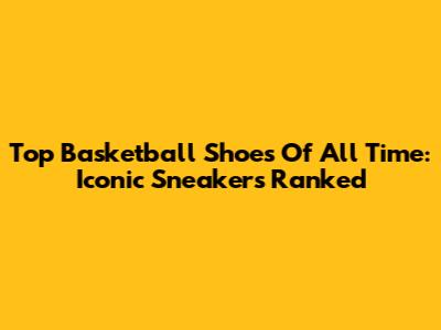 Top Basketball Shoes Of All Time: Iconic Sneakers Ranked