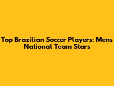 Top Brazilian Soccer Players: Men's National Team Stars