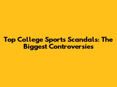 Top College Sports Scandals: The Biggest Controversies
